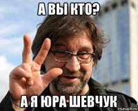 а вы кто? а я юра шевчук