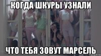 когда шкуры узнали что тебя зовут марсель