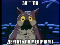 за****ли дергать по мелочам !