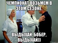 чемпионат возьмем в этом сезоне. выдыхай, бобер, выдыхай))
