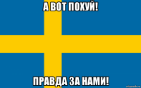 а вот похуй! правда за нами!