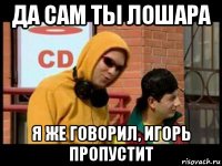 да сам ты лошара я же говорил, игорь пропустит