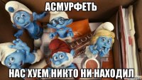 асмурфеть нас хуем никто ни находил