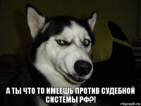 а ты что то имеешь против судебной системы РФ?!