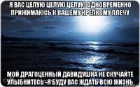 я вас целую целую целую одновременно прижимаюсь к вашему крепкому плечу мой драгоценный давидушка не скучайте улыбнитесь -я буду вас ждать всю жизнь