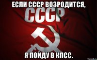 если ссср возродится, я пойду в кпсс.