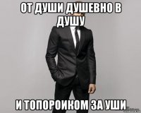 от души душевно в душу и топороиком за уши