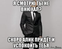 я смотрю ты не внюхал? скоро алик придёт и успокоить тебя