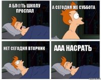 А бл@ть школу проспал А сегодня же суббота Нет сегодня вторник Ааа насрать