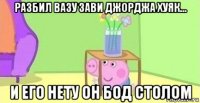 разбил вазу зави джорджа хуяк... и его нету он бод столом