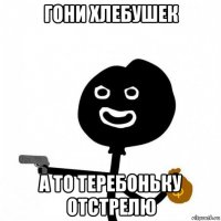 гони хлебушек а то теребоньку отстрелю