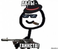 да ты - ганкста!