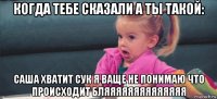 когда тебе сказали а ты такой: саша хватит сук я ваще не понимаю что происходит бляяяяяяяяяяяяяя