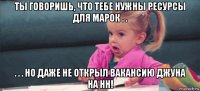 ты говоришь, что тебе нужны ресурсы для марок . . . . . но даже не открыл вакансию джуна на нн!