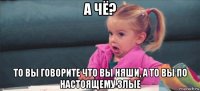 а чё? то вы говорите что вы няши, а то вы по настоящему злые