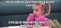 ну почему когда я прихожу в школу скучно а когда не прихожу начинается 3 мировая вонйа