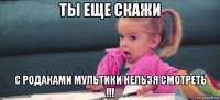 ты еще скажи с родаками мультики нельзя смотреть !!!