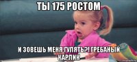 ты 175 ростом и зовешь меня гулять?! гребаный карлик