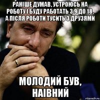 раніше думав, устроюсь на роботу і буду работать з 9 до 18, а після роботи тусить з друзями молодий був, наівний