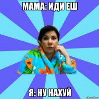 мама: иди еш я: ну нахуй