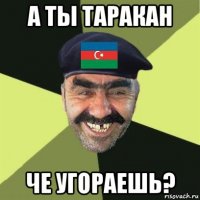 а ты таракан че угораешь?