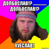 долбослав!? ............... долбослав!? хуеслав!