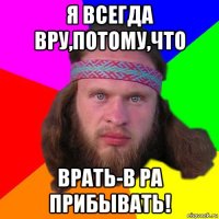 я всегда вру,потому,что врать-в ра прибывать!