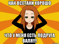 как всетаки хорошо что у меня есть подруга валя!!!