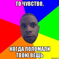 то чувство, когда поломали твою вещь