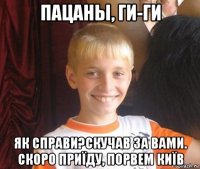 пацаны, ги-ги як справи?скучав за вами. скоро приїду, порвем київ