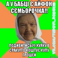 а у бабці є айфон сємьорочка!! подивитись?!-хуяку в сраку!то коштує купу грошей