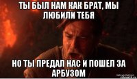 ты был нам как брат, мы любили тебя но ты предал нас и пошел за арбузом