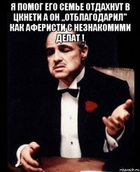 я помог его семье отдахнут в цкнети а он ,,отблагодарил" как аферисти с незнакомими делат ! 