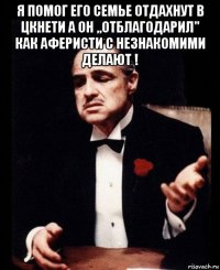 я помог его семье отдахнут в цкнети а он ,,отблагодарил" как аферисти с незнакомими делают ! 