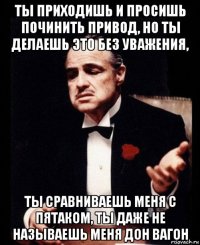 ты приходишь и просишь починить привод, но ты делаешь это без уважения, ты сравниваешь меня с пятаком, ты даже не называешь меня дон вагон