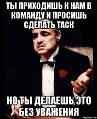 ты приходишь к нам в команду и просишь сделать таск но ты делаешь это без уважения