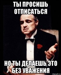 ты просишь отписаться но ты делаешь это без уважения