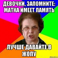 девочки, запомните: матка имеет память лучше давайте в жопу
