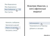 Ясмотрю Ивангая, у него офигенные видосы!