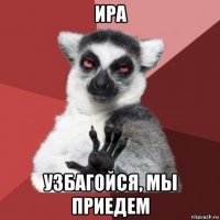 ира узбагойся, мы приедем