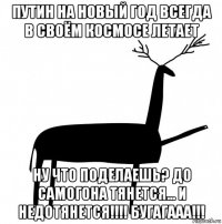 путин на новый год всегда в своём космосе летает ну что поделаешь? до самогона тянется... и недотянется!!!! бугагааа!!!