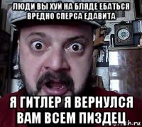 люди вы хуй на бляде ебаться вредно сперса едавита я гитлер я вернулся вам всем пиздец