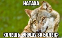 натаха хочешь.. укушу за бочек?