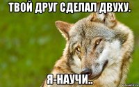 твой друг сделал двуху. я-научи..