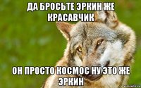 да бросьте эркин же красавчик он просто космос ну это же эркин