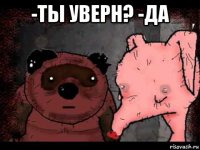 -ты уверн? -да 