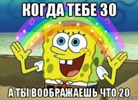 когда тебе 30 а ты воображаешь что 20