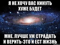 я не хочу вас кинуть хуже будет мне. лучше уж страдать и верить-это и ест жизнь