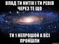 влад ти нитік і ти ревів через те що ти 1 непрошой а всі пройшли