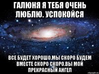 галюня я тебя очень люблю. успокойся все будет хорошо.мы скоро будем вместе скоро скоро.вы мой прекрасный ангел